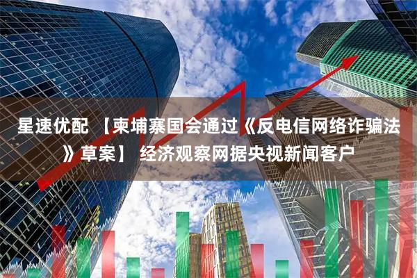 星速优配 【柬埔寨国会通过《反电信网络诈骗法》草案】 经济观察网据央视新闻客户