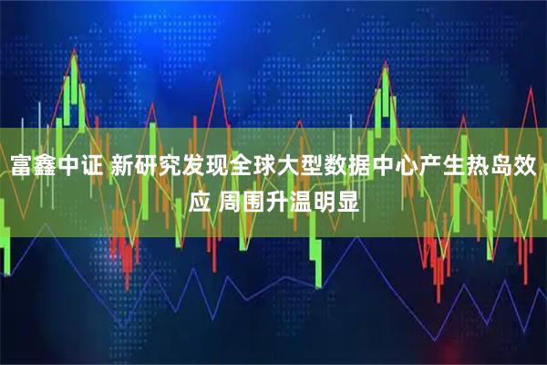 富鑫中证 新研究发现全球大型数据中心产生热岛效应 周围升温明显