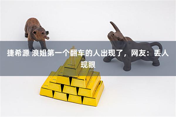 捷希源 浪姐第一个翻车的人出现了，网友：丢人现眼