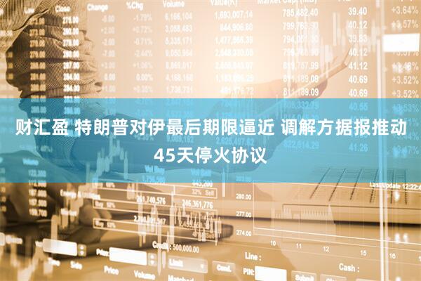 财汇盈 特朗普对伊最后期限逼近 调解方据报推动45天停火协议