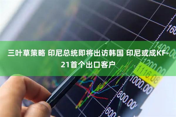 三叶草策略 印尼总统即将出访韩国 印尼或成KF-21首个出口客户