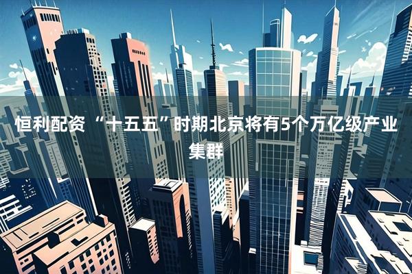 恒利配资 “十五五”时期北京将有5个万亿级产业集群