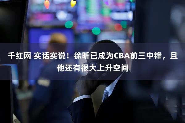千红网 实话实说！徐昕已成为CBA前三中锋，且他还有很大上升空间