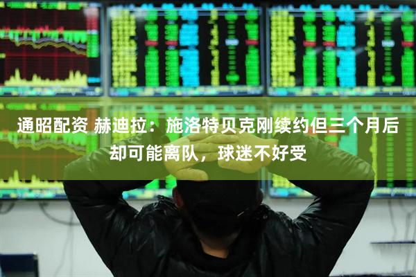通昭配资 赫迪拉：施洛特贝克刚续约但三个月后却可能离队，球迷不好受