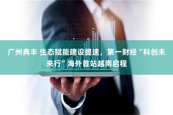广州典丰 生态赋能建设提速，第一财经“科创未来行”海外首站越南启程