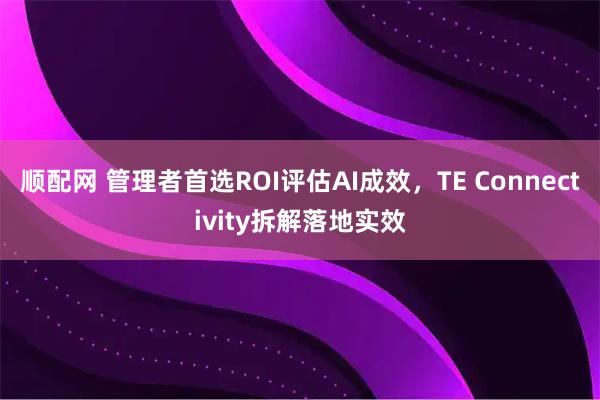 顺配网 管理者首选ROI评估AI成效，TE Connectivity拆解落地实效